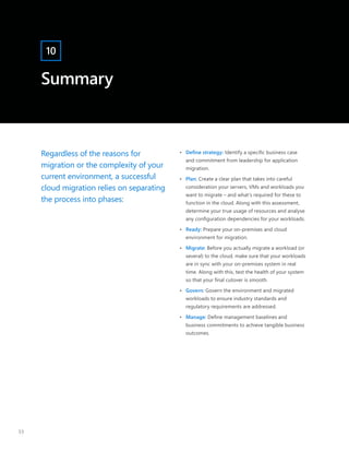 Summary
10
Regardless of the reasons for
migration or the complexity of your
current environment, a successful
cloud migration relies on separating
the process into phases:
•	 Define strategy: Identify a specific business case
and commitment from leadership for application
migration.
•	 Plan: Create a clear plan that takes into careful
consideration your servers, VMs and workloads you
want to migrate – and what’s required for these to
function in the cloud. Along with this assessment,
determine your true usage of resources and analyse
any configuration dependencies for your workloads.
•	 Ready: Prepare your on-premises and cloud
environment for migration.
•	 Migrate: Before you actually migrate a workload (or
several) to the cloud, make sure that your workloads
are in sync with your on-premises system in real
time. Along with this, test the health of your system
so that your final cutover is smooth.
•	 Govern: Govern the environment and migrated
workloads to ensure industry standards and
regulatory requirements are addressed.
•	 Manage: Define management baselines and
business commitments to achieve tangible business
outcomes.
33
 