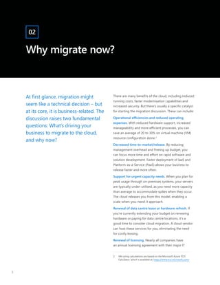 At first glance, migration might
seem like a technical decision – but
at its core, it is business-related. The
discussion raises two fundamental
questions: What’s driving your
business to migrate to the cloud,
and why now?
There are many benefits of the cloud, including reduced
running costs, faster modernisation capabilities and
increased security. But there’s usually a specific catalyst
for starting the migration discussion. These can include:
Operational efficiencies and reduced operating
expenses. With reduced hardware support, increased
manageability and more efficient processes, you can
save an average of 20 to 30% on virtual machine (VM)
resource configuration alone.2
Decreased time-to-market/release. By reducing
management overhead and freeing up budget, you
can focus more time and effort on rapid software and
solution development. Faster deployment of IaaS and
Platform-as-a-Service (PaaS) allows your business to
release faster and more often.
Support for urgent capacity needs. When you plan for
peak usage through on-premises systems, your servers
are typically under-utilised, as you need more capacity
than average to accommodate spikes when they occur.
The cloud releases you from this model, enabling a
scale-when-you-need-it approach.
Renewal of data centre lease or hardware refresh. If
you’re currently extending your budget on renewing
hardware or paying for data centre locations, it’s a
good time to consider cloud migration. A cloud vendor
can host these services for you, eliminating the need
for costly leasing.
Renewal of licensing. Nearly all companies have
an annual licensing agreement with their major IT
2	 VM sizing calculations are based on the Microsoft Azure TCO
Calculator, which is available at: https://www.tco.microsoft.com/
Why migrate now?
02
5
 