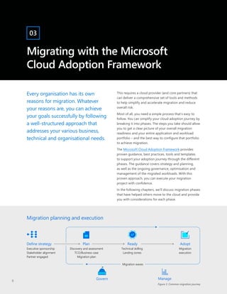 Migrating with the Microsoft
Cloud Adoption Framework
03
Every organisation has its own
reasons for migration. Whatever
your reasons are, you can achieve
your goals successfully by following
a well-structured approach that
addresses your various business,
technical and organisational needs.
This requires a cloud provider (and core partners) that
can deliver a comprehensive set of tools and methods
to help simplify and accelerate migration and reduce
overall risk.
Most of all, you need a simple process that’s easy to
follow. You can simplify your cloud adoption journey by
breaking it into phases. The steps you take should allow
you to get a clear picture of your overall migration
readiness and your entire application and workload
portfolio – and the best way to configure that portfolio
to achieve migration.
The Microsoft Cloud Adoption Framework provides
proven guidance, best practices, tools and templates
to support your adoption journey through the different
phases. The guidance covers strategy and planning,
as well as the ongoing governance, optimisation and
management of the migrated workloads. With this
proven approach, you can execute your migration
project with confidence.
In the following chapters, we’ll discuss migration phases
that have helped others move to the cloud and provide
you with considerations for each phase.
Figure 3. Common migration journey
Migration planning and execution
Define strategy Plan Ready
Executive sponsorship
Stakeholder alignment
Partner engaged
Discovery and assessment
TCO/Business case
Migration plan
Technical skilling
Landing zones
Govern
Adopt
Migration
execution
Manage
Migration waves
8
 
