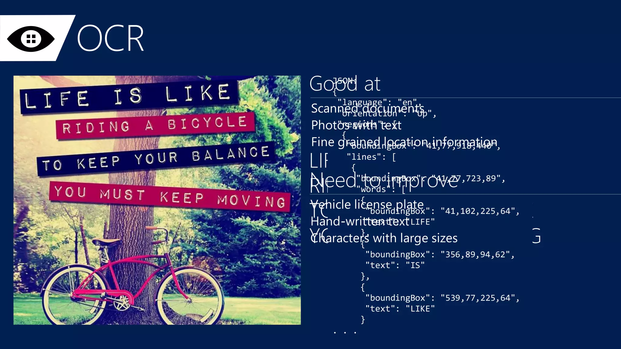 JSON:
{
"language": "en",
"orientation": "Up",
"regions": [
{
"boundingBox": "41,77,918,440",
"lines": [
{
"boundingBox": "41,77,723,89",
"words": [
{
"boundingBox": "41,102,225,64",
"text": "LIFE"
},
{
"boundingBox": "356,89,94,62",
"text": "IS"
},
{
"boundingBox": "539,77,225,64",
"text": "LIKE"
}
. . .
 