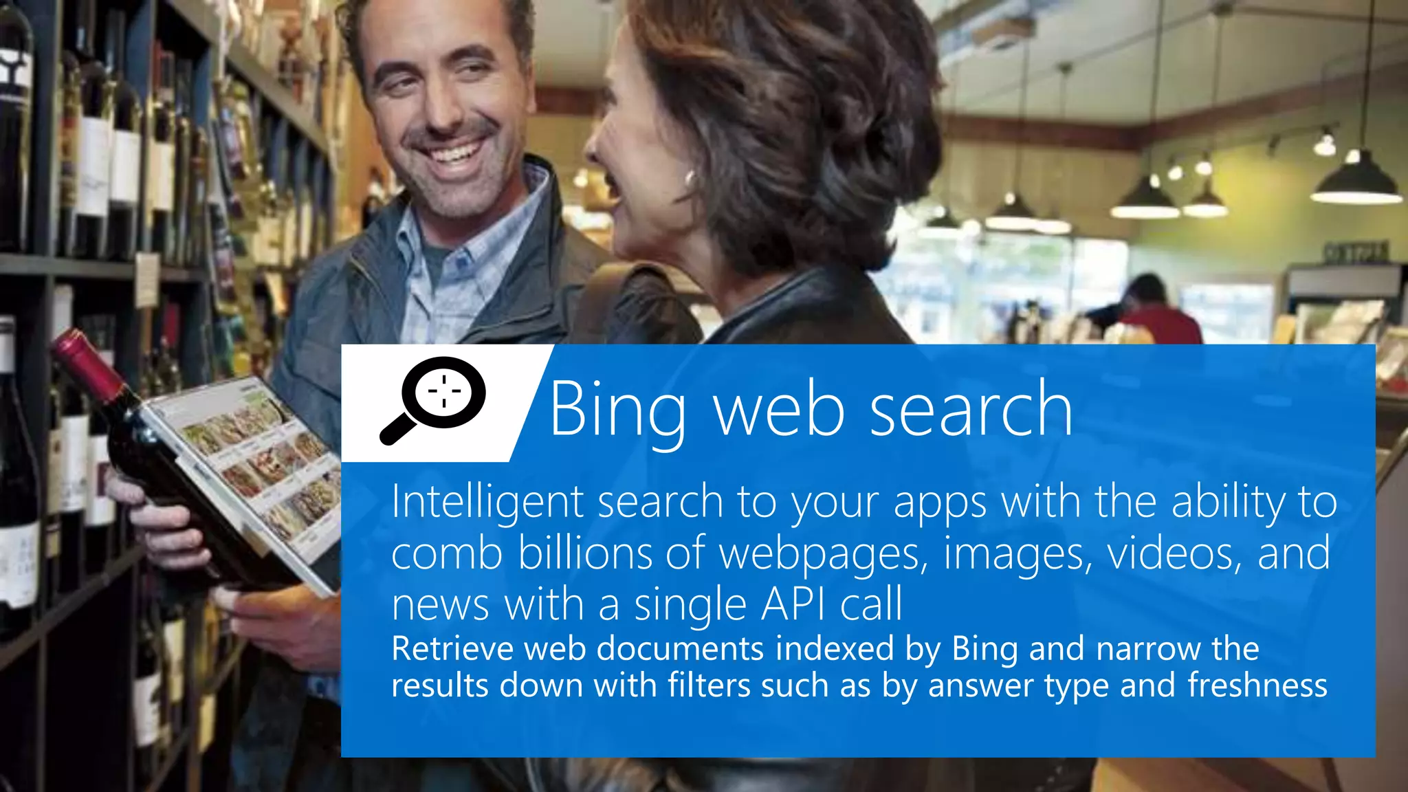 Bing web search
Intelligent search to your apps with the ability to
comb billions of webpages, images, videos, and
news with a single API call
Retrieve web documents indexed by Bing and narrow the
results down with filters such as by answer type and freshness
 