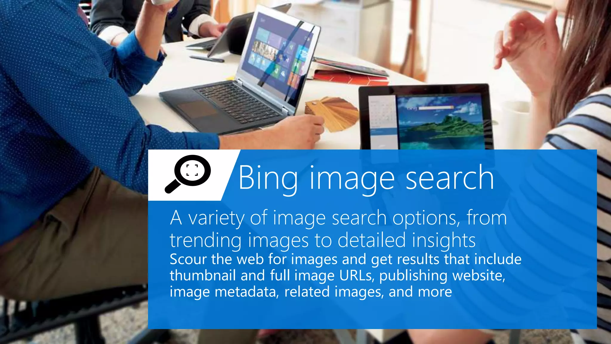 Bing image search
A variety of image search options, from
trending images to detailed insights
Scour the web for images and get results that include
thumbnail and full image URLs, publishing website,
image metadata, related images, and more
 