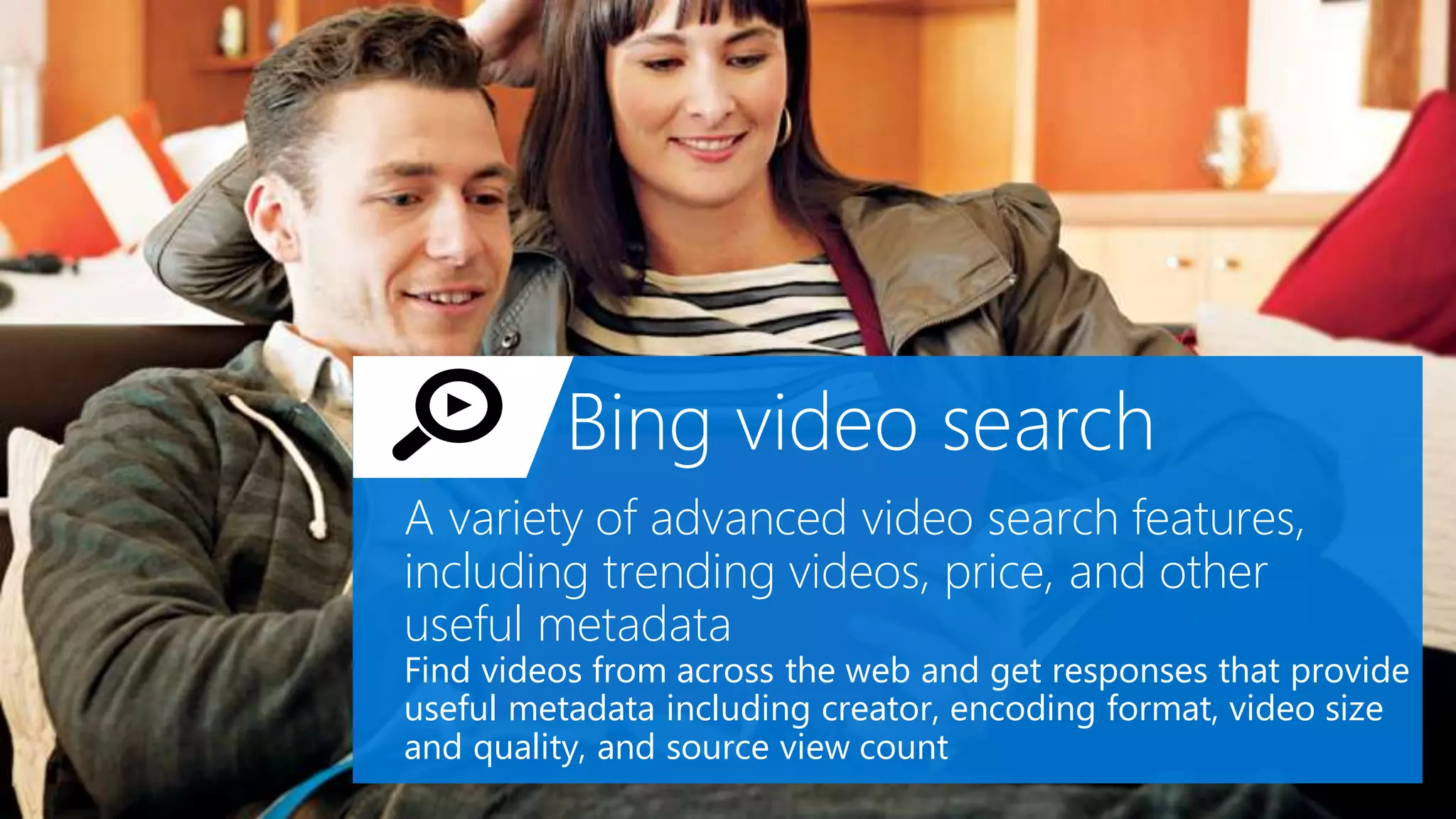 Bing video search
A variety of advanced video search features,
including trending videos, price, and other
useful metadata
Find videos from across the web and get responses that provide
useful metadata including creator, encoding format, video size
and quality, and source view count
 