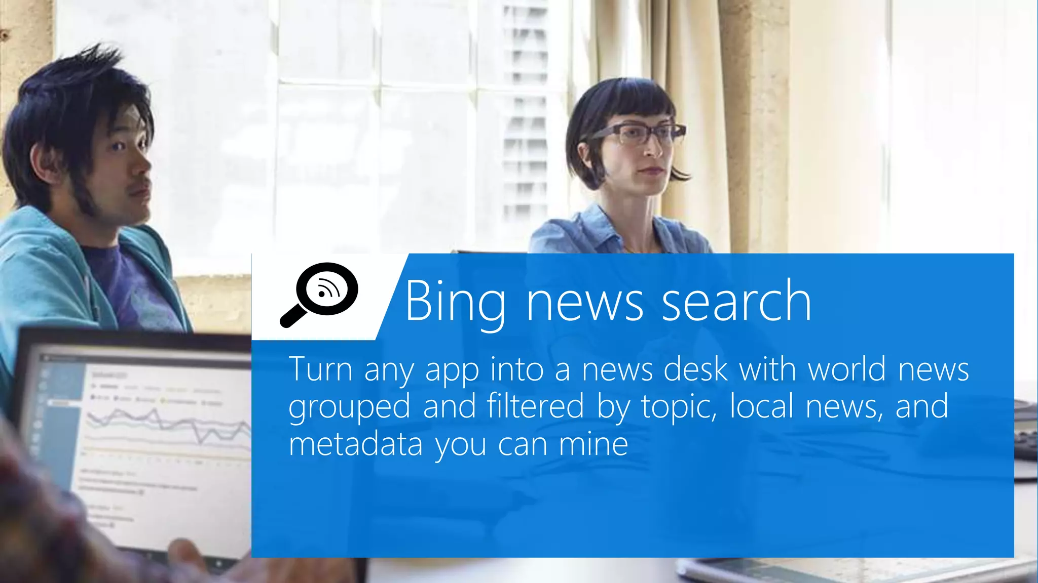 Bing news search
Turn any app into a news desk with world news
grouped and filtered by topic, local news, and
metadata you can mine
 
