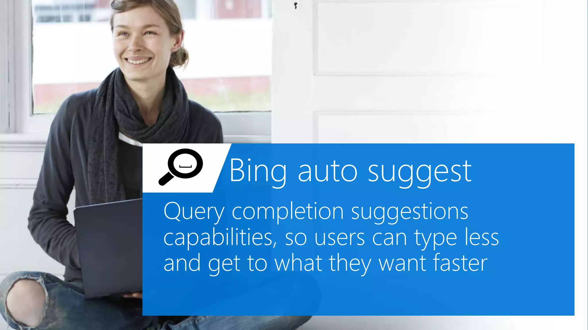 Bing auto suggest
Query completion suggestions
capabilities, so users can type less
and get to what they want faster
[
 