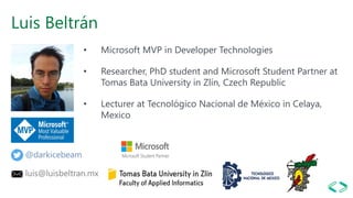 Luis Beltrán
• Microsoft MVP in Developer Technologies
• Researcher, PhD student and Microsoft Student Partner at
Tomas Bata University in Zlín, Czech Republic
• Lecturer at Tecnológico Nacional de México in Celaya,
Mexico
@darkicebeam
luis@luisbeltran.mx
 