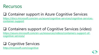 Recursos
❑ Container support in Azure Cognitive Services
https://docs.microsoft.com/en-us/azure/cognitive-services/cognitive-services-
container-support
❑ Containers support of Cognitive Services (video)
https://azure.microsoft.com/en-us/resources/videos/containers-support-of-
cognitive-services/
❑ Cognitive Services
http://microsoft.com/cognitive
 