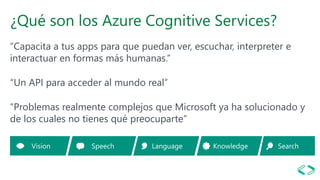 ¿Qué son los Azure Cognitive Services?
“Capacita a tus apps para que puedan ver, escuchar, interpreter e
interactuar en formas más humanas.”
“Un API para acceder al mundo real”
“Problemas realmente complejos que Microsoft ya ha solucionado y
de los cuales no tienes qué preocuparte”
 
