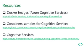 Resources
❑ Docker Images (Azure Cognitive Services)
https://hub.docker.com/_/microsoft-azure-cognitive-services
❑ Containers samples for Cognitive Services
https://github.com/Azure-Samples/cognitive-services-containers-samples
❑ Cognitive Services
https://azure.microsoft.com/en-us/blog/running-cognitive-service-containers/
 