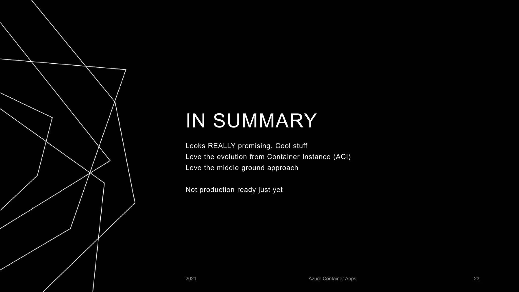 IN SUMMARY
Looks REALLY promising. Cool stuff
Love the evolution from Container Instance (ACI)
Love the middle ground approach
Not production ready just yet
2021 Azure Container Apps 23
 