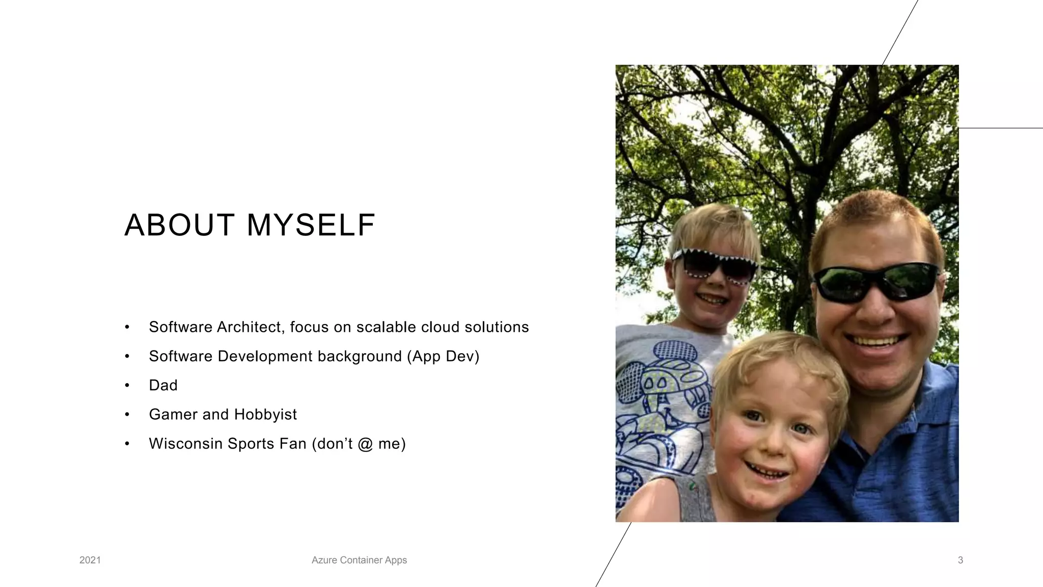 ABOUT MYSELF
• Software Architect, focus on scalable cloud solutions
• Software Development background (App Dev)
• Dad
• Gamer and Hobbyist
• Wisconsin Sports Fan (don’t @ me)
2021 Azure Container Apps 3
 