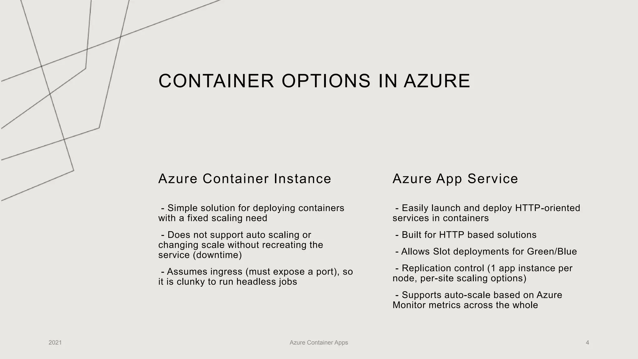 CONTAINER OPTIONS IN AZURE
Azure Container Instance
- Simple solution for deploying containers
with a fixed scaling need
- Does not support auto scaling or
changing scale without recreating the
service (downtime)
- Assumes ingress (must expose a port), so
it is clunky to run headless jobs
Azure App Service
- Easily launch and deploy HTTP-oriented
services in containers
- Built for HTTP based solutions
- Allows Slot deployments for Green/Blue
- Replication control (1 app instance per
node, per-site scaling options)
- Supports auto-scale based on Azure
Monitor metrics across the whole
2021 Azure Container Apps 4
 