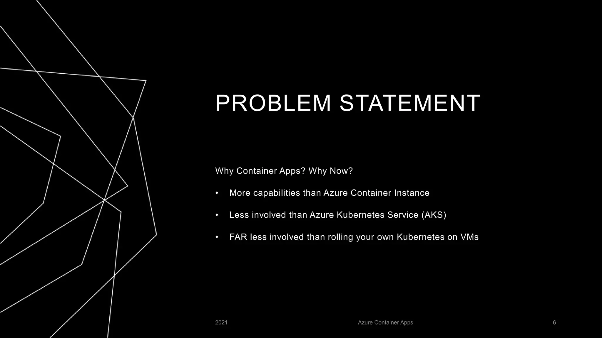 PROBLEM STATEMENT
Why Container Apps? Why Now?
• More capabilities than Azure Container Instance
• Less involved than Azure Kubernetes Service (AKS)
• FAR less involved than rolling your own Kubernetes on VMs
2021 Azure Container Apps 6
 