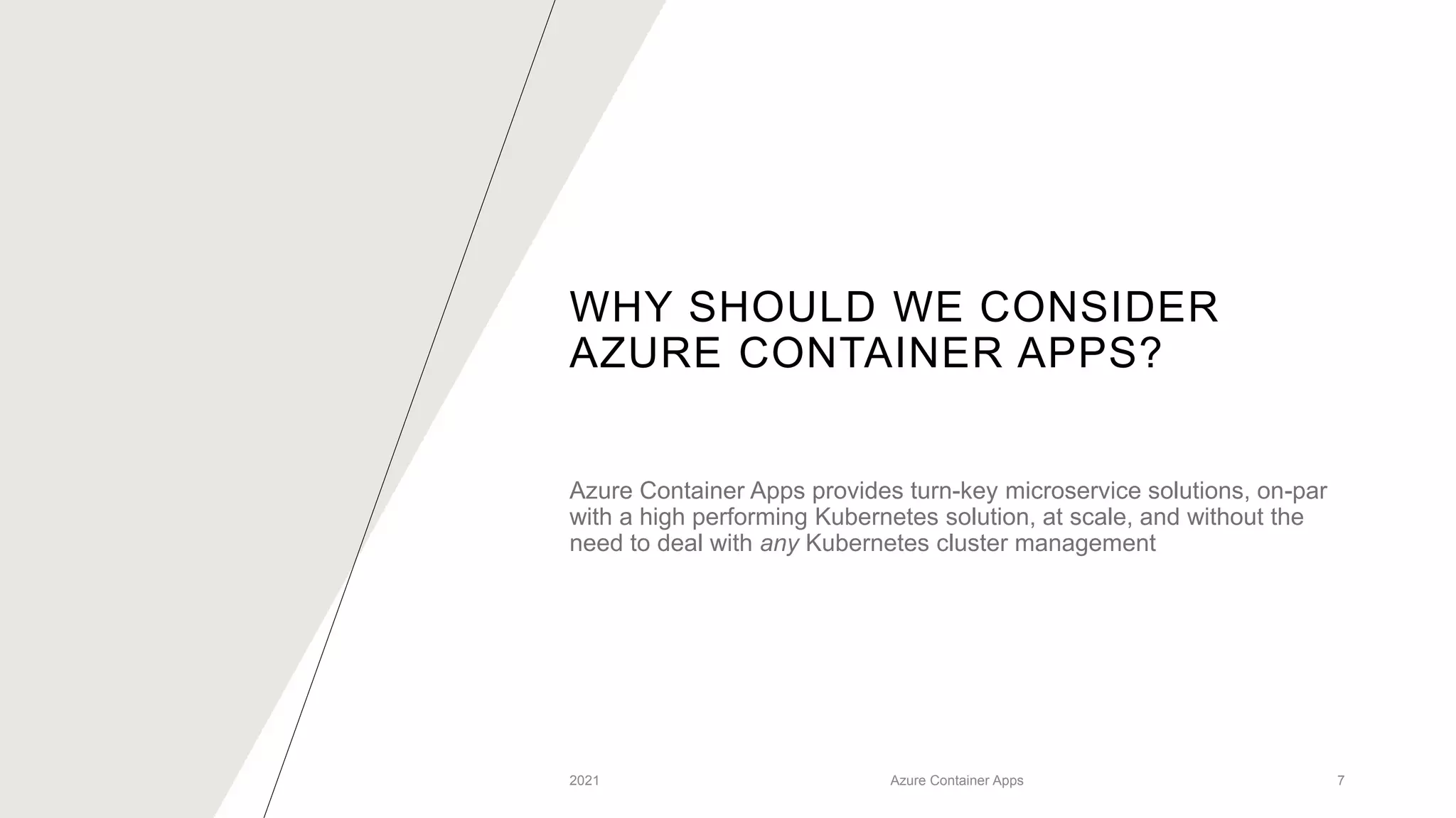 WHY SHOULD WE CONSIDER
AZURE CONTAINER APPS?
Azure Container Apps provides turn-key microservice solutions, on-par
with a high performing Kubernetes solution, at scale, and without the
need to deal with any Kubernetes cluster management
2021 Azure Container Apps 7
 