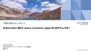 © 2022 NTT DATA Corporation
江東区合同ライトニングトーク
Kubernetes 疲れに Azure Container Apps はいかがでしょうか？
2022年12月2日
株式会社NTTデータ ソーシャルイノベーション事業部
伊藤 歩
 