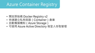 • 開放原始碼 Docker Registry v2
• 快速建立私有容器（Container）倉庫
• 自動備援機制（Azure Storage）
• 可使用 Azure Active Directory 做登入存取管理
Azure Container Registry
 