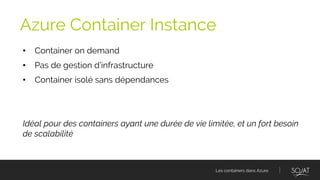 Les containers dans Azure
• Container on demand
• Pas de gestion d’infrastructure
• Container isolé sans dépendances
Idéal pour des containers ayant une durée de vie limitée, et un fort besoin
de scalabilité
Azure Container Instance
 