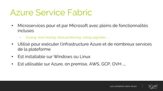 Les containers dans Azure
• Microservices pour et par Microsoft avec pleins de fonctionnalités
incluses
• Scaling, auto healing, data partitioning, rolling upgrades, ….
• Utilisé pour exécuter l’infrastructure Azure et de nombreux services
de la plateforme
• Est installable sur Windows ou Linux
• Est utilisable sur Azure, on premise, AWS, GCP, OVH …..
Azure Service Fabric
 