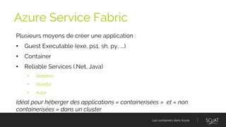 Les containers dans Azure
Plusieurs moyens de créer une application :
• Guest Executable (exe, ps1, sh, py, ….)
• Container
• Reliable Services (.Net, Java)
• Stateless
• Stateful
• Actor
Idéal pour héberger des applications « containerisées » et « non
containerisées » dans un cluster
Azure Service Fabric
 
