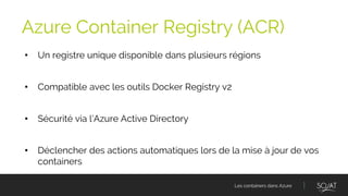 Les containers dans Azure
• Un registre unique disponible dans plusieurs régions
• Compatible avec les outils Docker Registry v2
• Sécurité via l’Azure Active Directory
• Déclencher des actions automatiques lors de la mise à jour de vos
containers
Azure Container Registry (ACR)
 