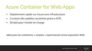 Les containers dans Azure
• Déploiement rapide sur Azure sans infrastructure
• Livraison des updates accélérée grâce à ACR
• Simple pour monter en charge
Idéal pour les containers « simples » ayant besoin d’une exposition Web
Azure Container for Web Apps
 