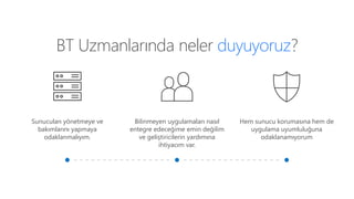 BT Uzmanlarında neler duyuyoruz?
Sunucuları yönetmeye ve
bakımlarını yapmaya
odaklanmalıyım.
Bilinmeyen uygulamaları nasıl
entegre edeceğime emin değilim
ve geliştiricilerin yardımına
ihtiyacım var.
Hem sunucu korumasına hem de
uygulama uyumluluğuna
odaklanamıyorum
 