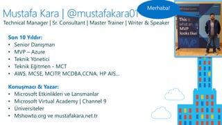 Mustafa Kara | @mustafakara01
Son 10 Yıldır:
• Senior Danışman
• MVP – Azure
• Teknik Yönetici
• Teknik Eğitmen - MCT
• AWS, MCSE, MCITP, MCDBA,CCNA, HP AIS…
Konuşmacı & Yazar:
• Microsoft Etkinlikleri ve Lansmanlar
• Microsoft Virtual Academy | Channel 9
• Üniversiteler
• Mshowto.org ve mustafakara.net.tr
Technical Manager | Sr. Consultant | Master Trainer | Writer & Speaker
 