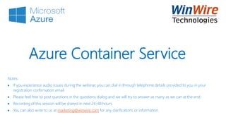 © 2010 WinWire Technologies
Azure Container Service
Notes:
 If you experience audio issues during the webinar, you can dial in through telephone details provided to you in your
registration confirmation email.
 Please feel free to post questions in the questions dialog and we will try to answer as many as we can at the end.
 Recording of this session will be shared in next 24-48 hours.
 You can also write to us at marketing@winwire.com for any clarifications or information.
 