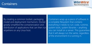 © 2010 WinWire Technologies
Containers
Containers wrap up a piece of software in
a complete filesystem that contains
everything it needs to run: code, runtime,
system tools, system libraries – anything
you can install on a server. This guarantees
that it will always run the same, regardless
of the environment it is running in.
By creating a common toolset, packaging
model and deployment mechanism, Docker
greatly simplified the containerization and
distribution of applications that can then run
anywhere on any Linux host.
 