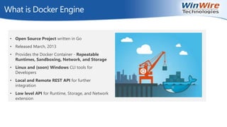 © 2010 WinWire Technologies
What is Docker Engine
• Open Source Project written in Go
• Released March, 2013
• Provides the Docker Container - Repeatable
Runtimes, Sandboxing, Network, and Storage
• Linux and (soon) Windows CLI tools for
Developers
• Local and Remote REST API for further
integration
• Low level API for Runtime, Storage, and Network
extension
 
