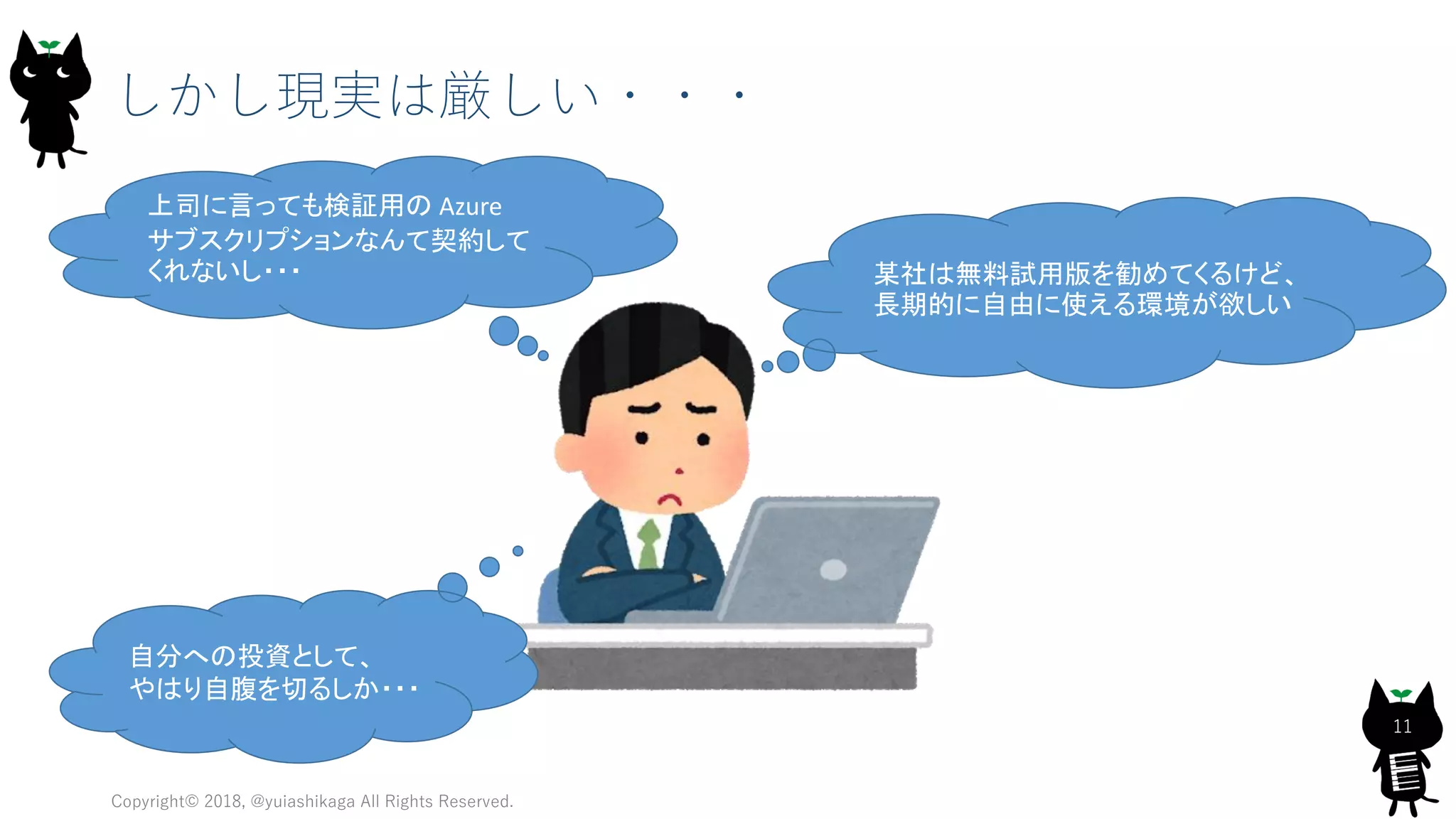 Copyright© 2018, @yuiashikaga All Rights Reserved.
11
しかし現実は厳しい・・・
上司に言っても検証用の Azure
サブスクリプションなんて契約して
くれないし・・・ 某社は無料試用版を勧めてくるけど、
長期的に自由に使える環境が欲しい
自分への投資として、
やはり自腹を切るしか・・・
 