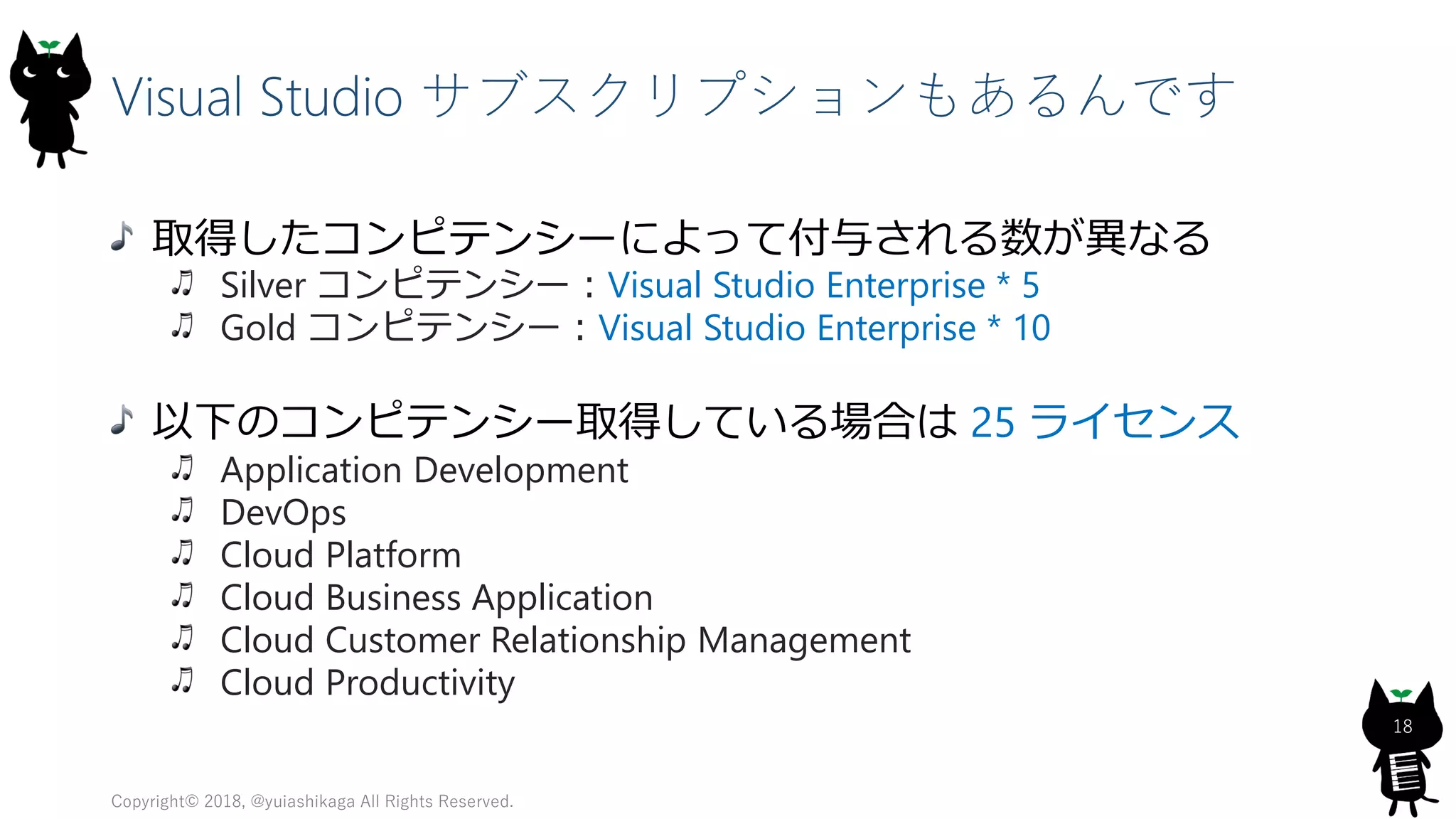Visual Studio サブスクリプションもあるんです
取得したコンピテンシーによって付与される数が異なる
Silver コンピテンシー：Visual Studio Enterprise * 5
Gold コンピテンシー：Visual Studio Enterprise * 10
以下のコンピテンシー取得している場合は 25 ライセンス
Application Development
DevOps
Cloud Platform
Cloud Business Application
Cloud Customer Relationship Management
Cloud Productivity
Copyright© 2018, @yuiashikaga All Rights Reserved.
18
 