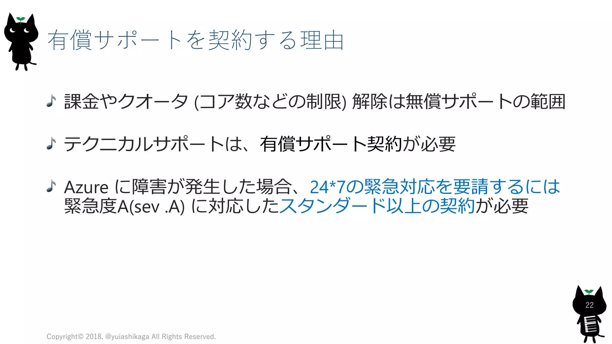 有償サポートを契約する理由
課金やクオータ (コア数などの制限) 解除は無償サポートの範囲
テクニカルサポートは、有償サポート契約が必要
Azure に障害が発生した場合、24*7の緊急対応を要請するには
緊急度A(sev .A) に対応したスタンダード以上の契約が必要
Copyright© 2018, @yuiashikaga All Rights Reserved.
22
 