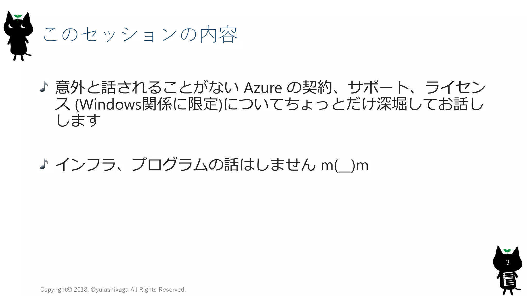 このセッションの内容
意外と話されることがない Azure の契約、サポート、ライセン
ス (Windows関係に限定)についてちょっとだけ深堀してお話し
します
インフラ、プログラムの話はしません m(__)m
Copyright© 2018, @yuiashikaga All Rights Reserved.
3
 