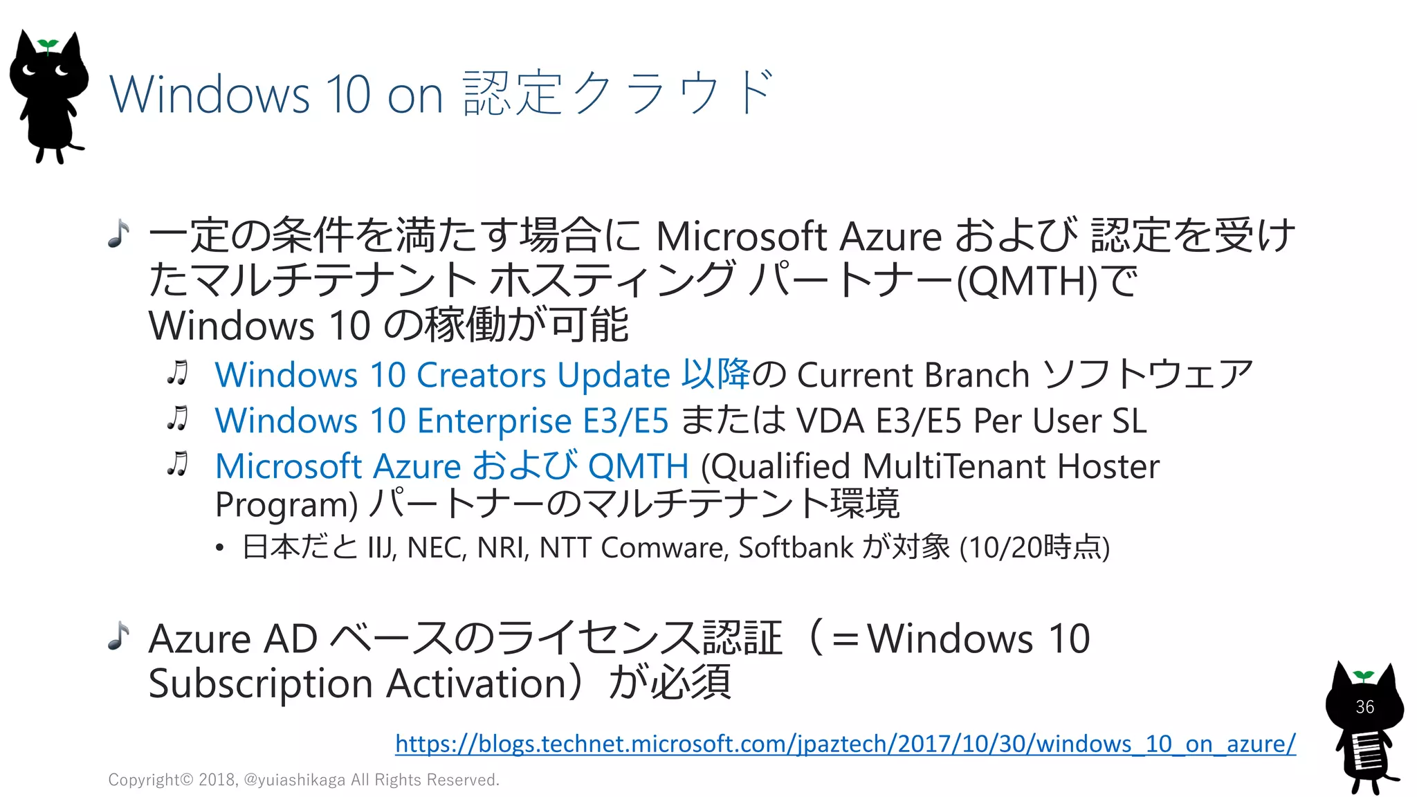 Windows 10 on 認定クラウド
一定の条件を満たす場合に Microsoft Azure および 認定を受け
たマルチテナント ホスティング パートナー(QMTH)で
Windows 10 の稼働が可能
Windows 10 Creators Update 以降の Current Branch ソフトウェア
Windows 10 Enterprise E3/E5 または VDA E3/E5 Per User SL
Microsoft Azure および QMTH (Qualified MultiTenant Hoster
Program) パートナーのマルチテナント環境
• 日本だと IIJ, NEC, NRI, NTT Comware, Softbank が対象 (10/20時点)
Azure AD ベースのライセンス認証（＝Windows 10
Subscription Activation）が必須
Copyright© 2018, @yuiashikaga All Rights Reserved.
36
https://blogs.technet.microsoft.com/jpaztech/2017/10/30/windows_10_on_azure/
 