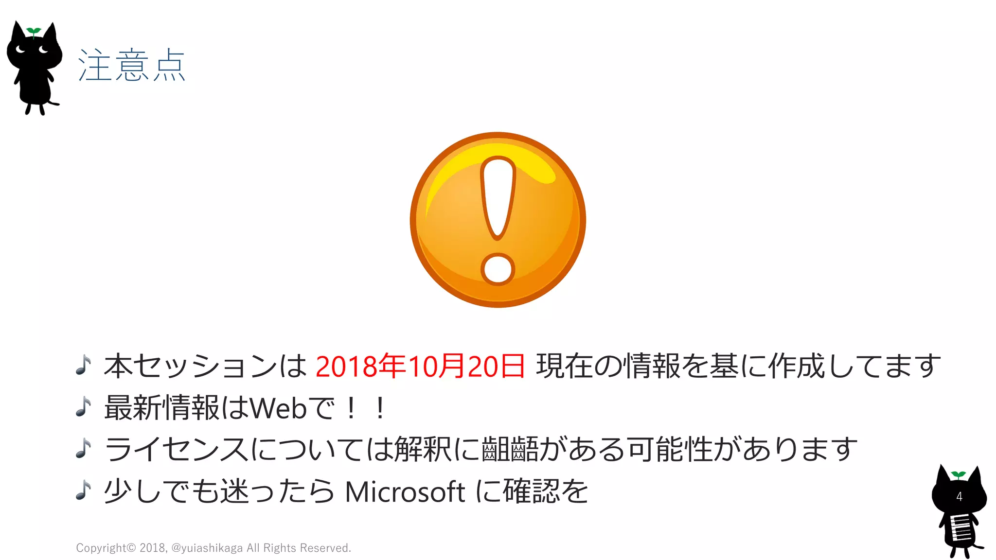 注意点
本セッションは 2018年10月20日 現在の情報を基に作成してます
最新情報はWebで！！
ライセンスについては解釈に齟齬がある可能性があります
少しでも迷ったら Microsoft に確認を
Copyright© 2018, @yuiashikaga All Rights Reserved.
4
 