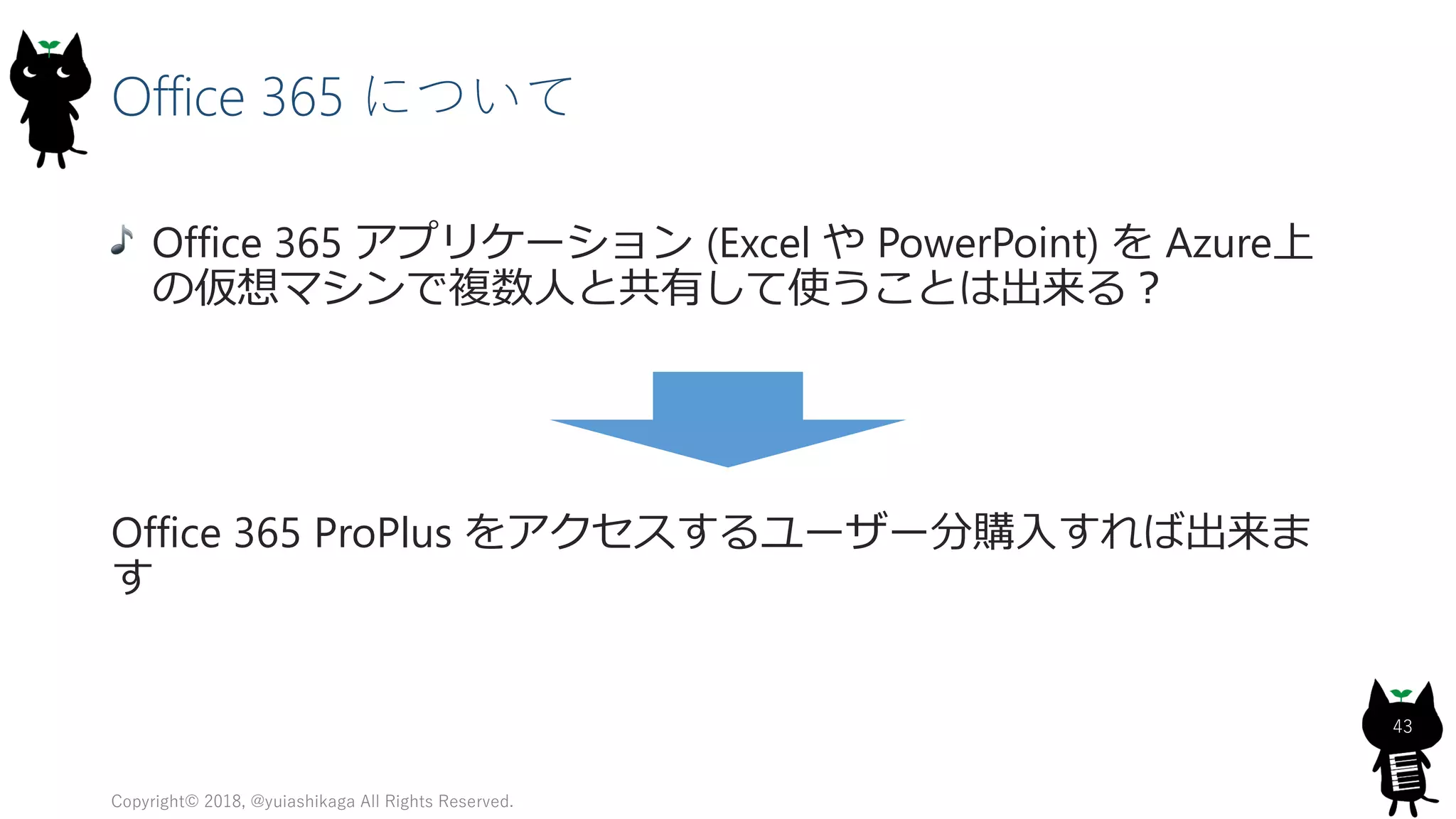 Office 365 について
Office 365 アプリケーション (Excel や PowerPoint) を Azure上
の仮想マシンで複数人と共有して使うことは出来る？
Office 365 ProPlus をアクセスするユーザー分購入すれば出来ま
す
Copyright© 2018, @yuiashikaga All Rights Reserved.
43
 