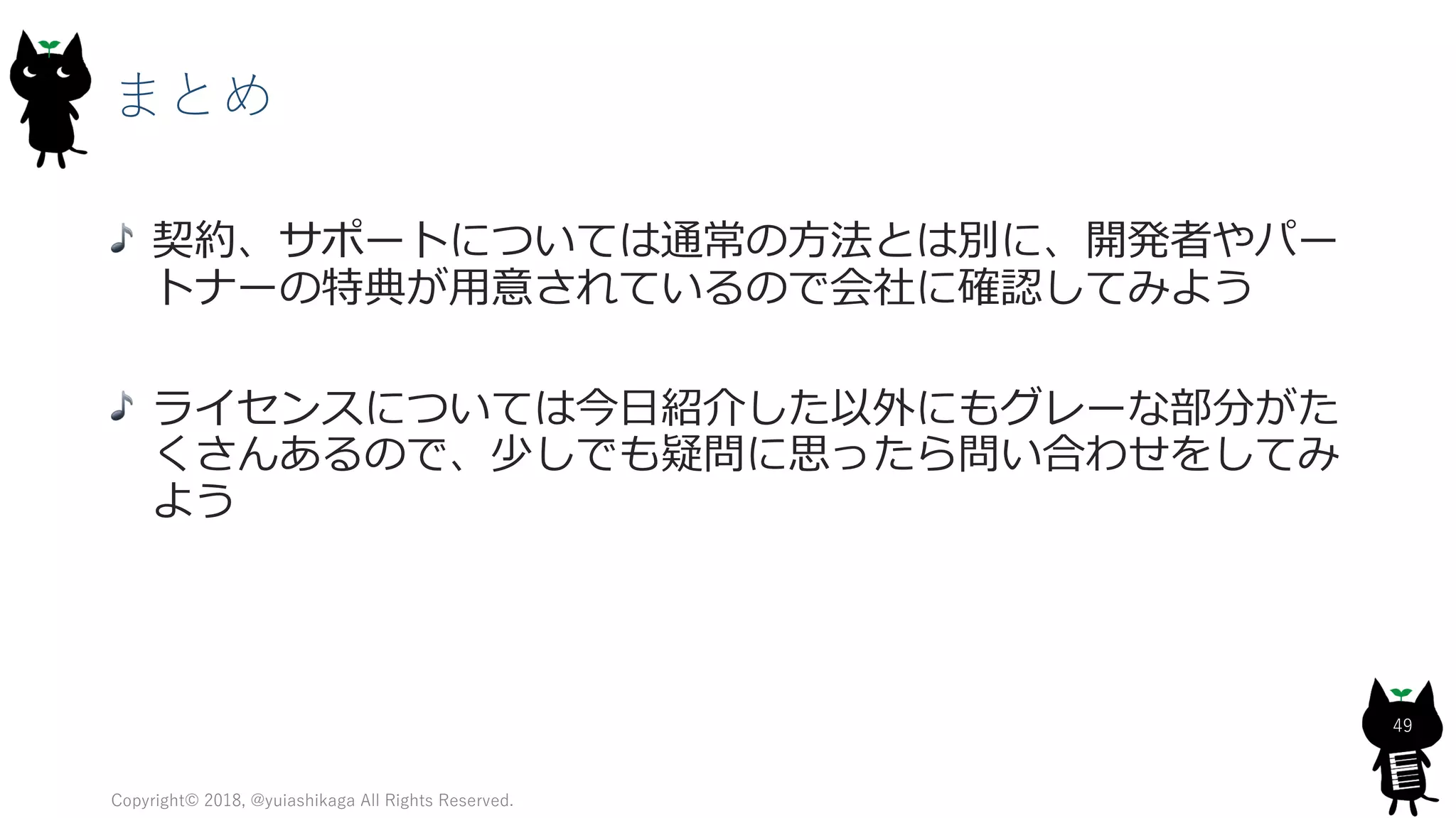 まとめ
Copyright© 2018, @yuiashikaga All Rights Reserved.
49
契約、サポートについては通常の方法とは別に、開発者やパー
トナーの特典が用意されているので会社に確認してみよう
ライセンスについては今日紹介した以外にもグレーな部分がた
くさんあるので、少しでも疑問に思ったら問い合わせをしてみ
よう
 