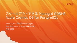 スケールアウトできる Managed RDBMS
Azure Cosmos DB for PostgreSQL
2022/11/17 – 第41回 JAZUG Night
株式会社 pnop / Cloudlive 株式会社
浅見 城輝
 