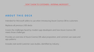 Intended for Microsoft sellers to use when introducing Azure Cosmos DB to customers
Replaces all previous L100 decks
Covers the challenges faced by modern app developers and how Azure Cosmos DB
meets those challenges
Provides an overview of Azure Cosmos DB value proposition, and common use cases and
app patterns
Includes real-world customer case studies, identified by industry
A B O U T T H I S D E C K
DON’T SHOW TO CUSTOMERS – INTERNAL MICROSOFT
 