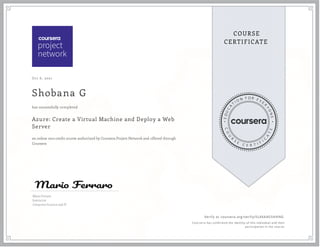 Oct 6, 2021
Shobana G
Azure: Create a Virtual Machine and Deploy a Web
Server
an online non-credit course authorized by Coursera Project Network and offered through
Coursera
has successfully completed
Mario Ferraro
Instructor
Computer Science and IT
Verify at coursera.org/verify/SL4XA4G5HHNG
  Cour ser a has confir med the identity of this individual and their
par ticipation in the cour se.
 