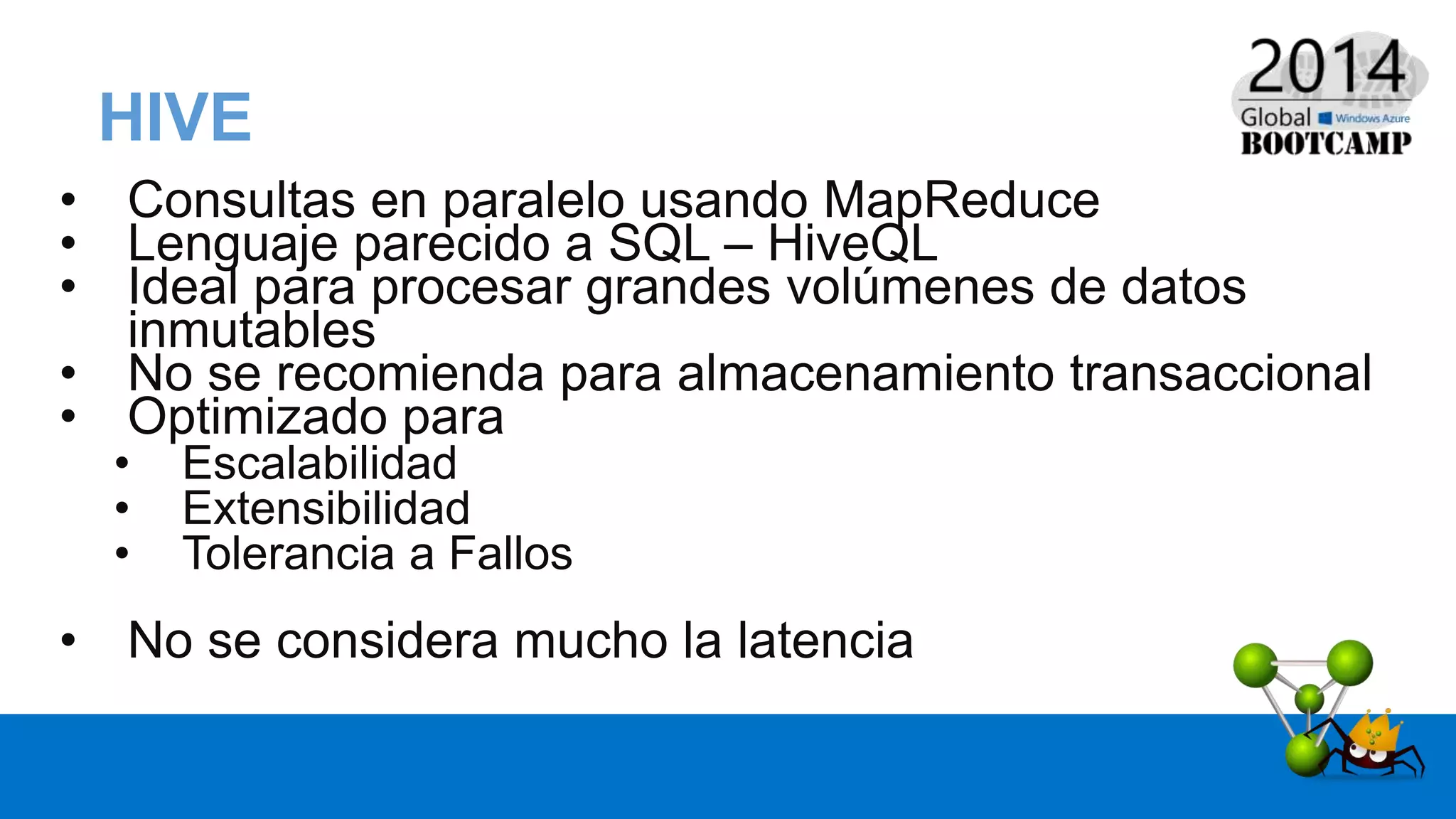 HIVE
• Consultas en paralelo usando MapReduce
• Lenguaje parecido a SQL – HiveQL
• Ideal para procesar grandes volúmenes de datos
inmutables
• No se recomienda para almacenamiento transaccional
• Optimizado para
• Escalabilidad
• Extensibilidad
• Tolerancia a Fallos
• No se considera mucho la latencia
 