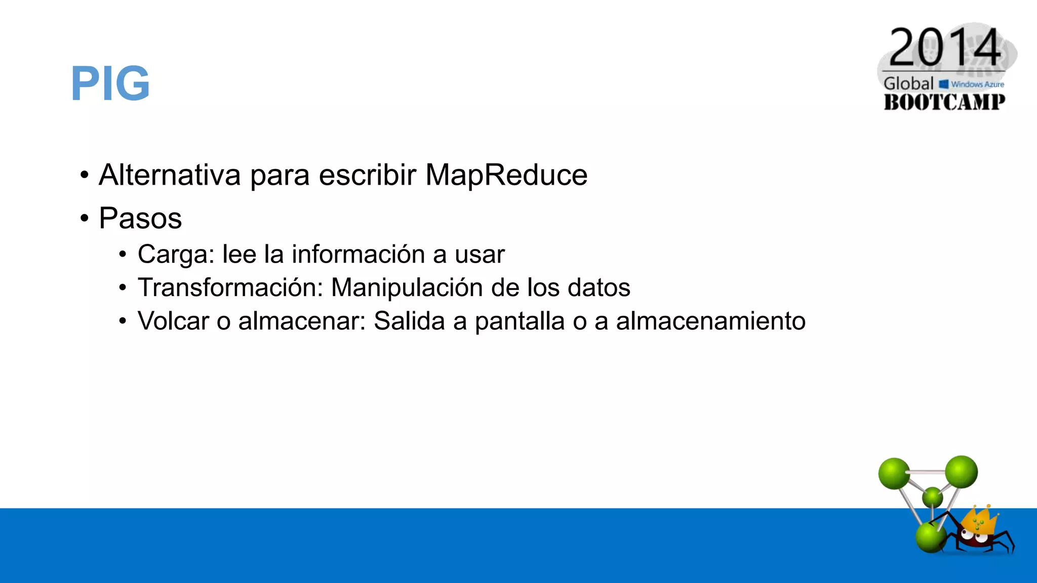 • Alternativa para escribir MapReduce
• Pasos
• Carga: lee la información a usar
• Transformación: Manipulación de los datos
• Volcar o almacenar: Salida a pantalla o a almacenamiento
PIG
 