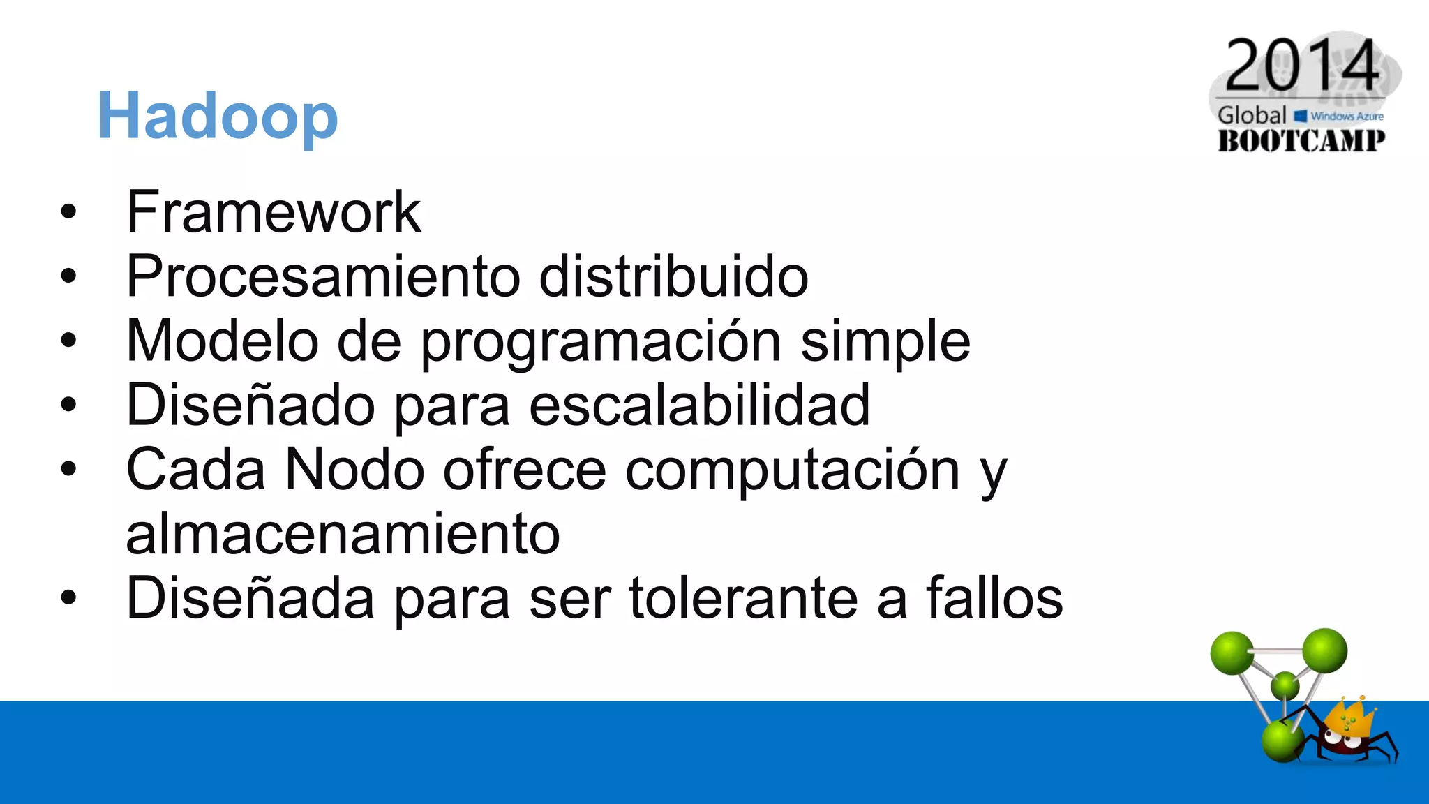Hadoop
• Framework
• Procesamiento distribuido
• Modelo de programación simple
• Diseñado para escalabilidad
• Cada Nodo ofrece computación y
almacenamiento
• Diseñada para ser tolerante a fallos
 