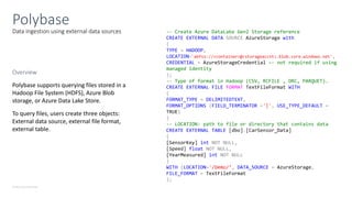 © Microsoft Corporation
Data ingestion using external data sources
Polybase
-- Create Azure DataLake Gen2 Storage reference
CREATE EXTERNAL DATA SOURCE AzureStorage with
(
TYPE = HADOOP,
LOCATION='abfss://<container>@<storageaccnt>.blob.core.windows.net',
CREDENTIAL = AzureStorageCredential –- not required if using
managed identity
);
-- Type of format in Hadoop (CSV, RCFILE , ORC, PARQUET).
CREATE EXTERNAL FILE FORMAT TextFileFormat WITH
(
FORMAT_TYPE = DELIMITEDTEXT,
FORMAT_OPTIONS (FIELD_TERMINATOR ='|', USE_TYPE_DEFAULT =
TRUE)
)
-- LOCATION: path to file or directory that contains data
CREATE EXTERNAL TABLE [dbo].[CarSensor_Data]
(
[SensorKey] int NOT NULL,
[Speed] float NOT NULL,
[YearMeasured] int NOT NULL
)
WITH (LOCATION='/Demo/’, DATA_SOURCE = AzureStorage,
FILE_FORMAT = TextFileFormat
);
Overview
Polybase supports querying files stored in a
Hadoop File System (HDFS), Azure Blob
storage, or Azure Data Lake Store.
To query files, users create three objects:
External data source, external file format,
external table.
 