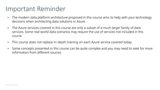 © Microsoft Corporation
Important Reminder
• The modern data platform architecture proposed in this course aims to help with your technology
decisions when architecting data solutions in Azure.
• The Azure services covered in this course are only a subset of a much larger family of data
services. Some real-world data scenarios may require the use of services not included in this
course.
• This course does not replace in-depth training on each Azure service covered today.
• Some concepts presented in this course can be quite complex and you may need to seek for more
information from different sources.
 