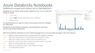 © Microsoft Corporation
Notebooks are a popular way to develop, and run, Spark Applications
Azure Databricks Notebooks
Notebooks are not only for authoring Spark applications but can be run/executed
directly on clusters
• Shift+Enter
•
•
Fine grained permissions support so they can be securely shared with colleagues
for collaboration
Notebooks are well-suited for prototyping, rapid development, exploration,
discovery and iterative development
With Azure Databricks notebooks you have a default language but you can mix multiple languages in the same notebook:
%python Allows you to execute python code in a notebook (even if that notebook is not python)
%sql Allows you to execute sql code in a notebook (even if that notebook is not sql).
%r Allows you to execute r code in a notebook (even if that notebook is not r).
%scala Allows you to execute scala code in a notebook (even if that notebook is not scala).
%sh Allows you to execute shell code in your notebook.
%fs Allows you to use Databricks Utilities - dbutils filesystem commands.
%md To include rendered markdown
 