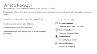 © Microsoft Corporation
Term coined in 2009 for a developer meetup – ”Not Only SQL” -> “NoSQL”.
Databases that allow you to store and retrieve data in various structures, formats, and models other than tabular relational
model.
What’s No-SQL?
There’s a time and a place for everything
Sometimes a relational store is the right choice
Sometimes a NoSQL store is the right choice
Sometimes you need more than one store for an app -> polyglot
persistence
Data Structures
Key-Value Databases
Cosmos DB, Redis Cache, Azure Table
Column Family Stores
Cosmos DB, Cassandra, HBase
Graph Databases
Cosmos DB, Neo4j, Gremlin
Document Databases
Cosmos DB, MongoDB
 