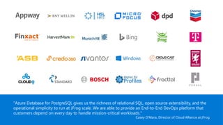 "Azure Database for PostgreSQL gives us the richness of relational SQL, open source extensibility, and the
operational simplicity to run at JFrog scale. We are able to provide an End-to-End DevOps platform that
customers depend on every day to handle mission-critical workloads."
Casey O'Mara, Director of Cloud Alliance at JFrog
 