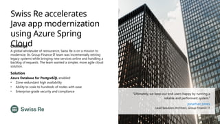 Swiss Re accelerates
Java app modernization
using Azure Spring
Cloud
Challenge
A global wholesaler of reinsurance, Swiss Re is on a mission to
modernize. Its Group Finance IT team was incrementally retiring
legacy systems while bringing new services online and handling a
backlog of requests. The team wanted a simpler, more agile cloud
solution.
Solution
Azure Database for PostgreSQL enabled:
• Zone-redundant high availability
• Ability to scale to hundreds of nodes with ease
• Enterprise-grade security and compliance
“Ultimately, we keep our end users happy by running a
reliable and performant system.”
Jonathan Jones
Lead Solutions Architect, Group Finance IT
 